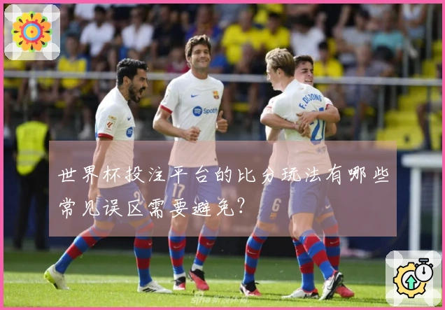 世界杯投注平台的比分玩法有哪些常见误区需要避免？