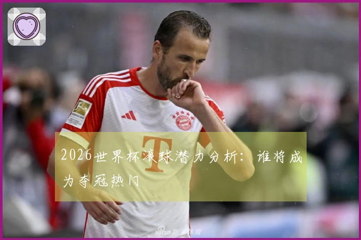 2026世界杯滚球潜力分析：谁将成为夺冠热门