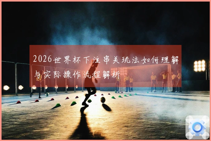 2026世界杯下注串关玩法如何理解与实际操作流程解析